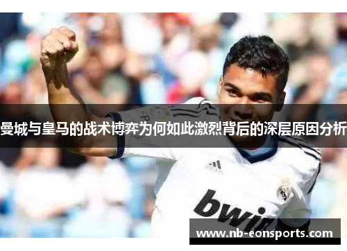 曼城与皇马的战术博弈为何如此激烈背后的深层原因分析