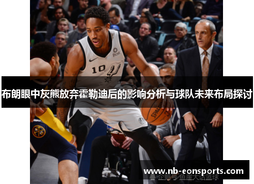 布朗眼中灰熊放弃霍勒迪后的影响分析与球队未来布局探讨