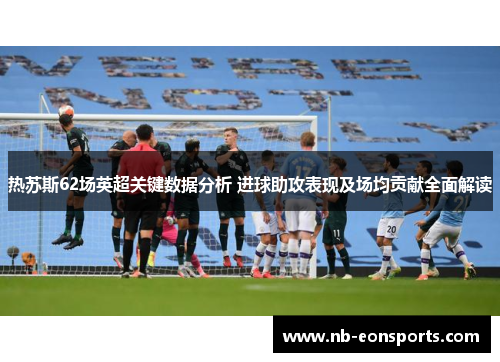 热苏斯62场英超关键数据分析 进球助攻表现及场均贡献全面解读