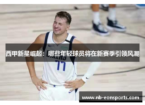 西甲新星崛起：哪些年轻球员将在新赛季引领风潮