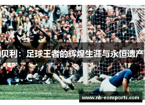 贝利:足球王者的辉煌生涯与永恒遗产 贝利:足球王者的辉煌生涯与永恒遗产