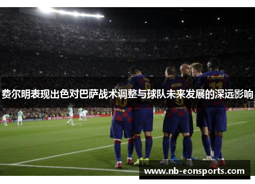 费尔明表现出色对巴萨战术调整与球队未来发展的深远影响 费尔明表现出色对巴萨战术调整与球队未来发展的深远影响