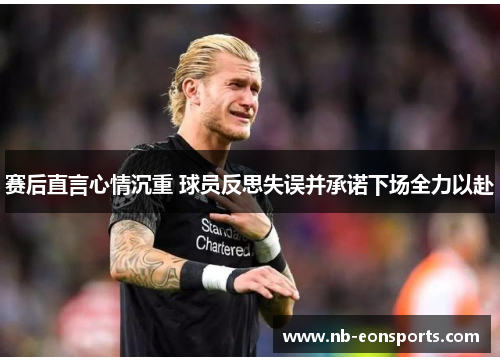 赛后直言心情沉重 球员反思失误并承诺下场全力以赴 赛后直言心情沉重 球员反思失误并承诺下场全力以赴