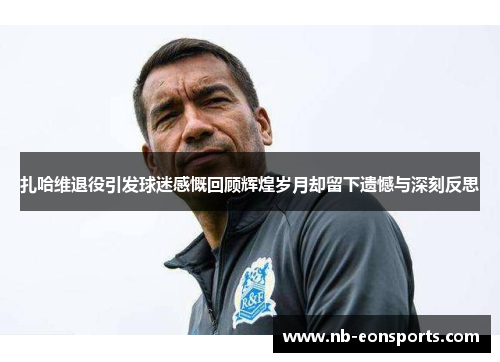 扎哈维退役引发球迷感慨回顾辉煌岁月却留下遗憾与深刻反思