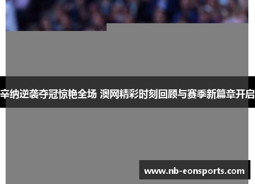辛纳逆袭夺冠惊艳全场 澳网精彩时刻回顾与赛季新篇章开启