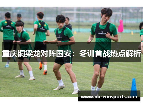 重庆铜梁龙对阵国安：冬训首战热点解析