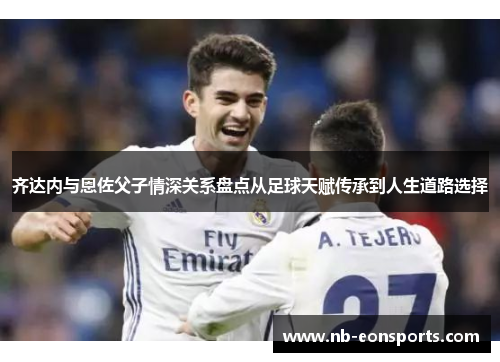 齐达内与恩佐父子情深关系盘点从足球天赋传承到人生道路选择